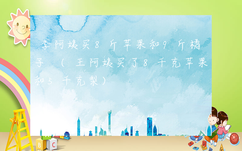李阿姨买8斤苹果和9斤橘子 (王阿姨买了8千克苹果和5千克梨)